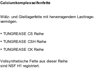 Calciumkomplexseifenfette Wälz- und Gleitlagerfette mit hervorragendem Lasttrage- vermögen.  •	TUNGREASE CS Reihe •	TUNGREASE CSH Reihe •	TUNGREASE CK Reihe  Vollsynthetische Fette aus dieser Reihe sind NSF H1 registriert.