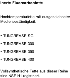 Inerte Fluorcarbonfette Hochtemperaturfette mit ausgezeichneter Medienbeständigkeit.  •	TUNGREASE SG •	TUNGREASE 300 •	TUNGREASE 350 •	TUNGREASE 400  Vollsynthetische Fette aus dieser Reihe sind NSF H1 registriert.